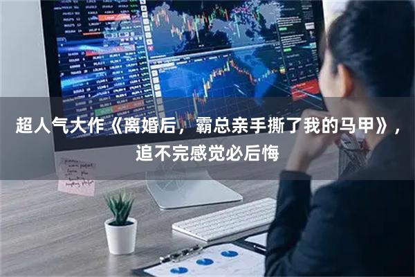 超人气大作《离婚后，霸总亲手撕了我的马甲》，追不完感觉必后悔