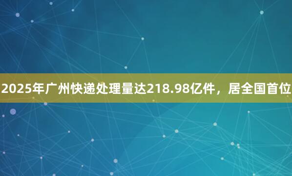 2025年广州快递处理量达218.98亿件，居全国首位