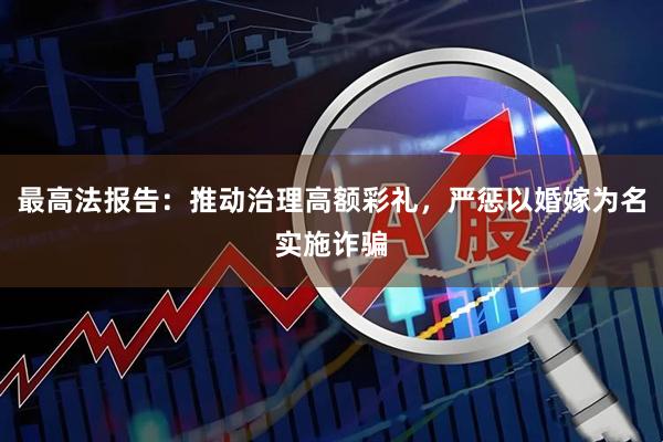 最高法报告：推动治理高额彩礼，严惩以婚嫁为名实施诈骗