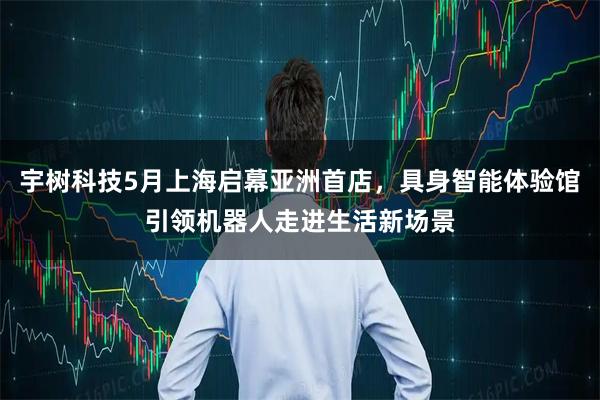 宇树科技5月上海启幕亚洲首店，具身智能体验馆引领机器人走进生活新场景