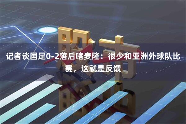 记者谈国足0-2落后喀麦隆：很少和亚洲外球队比赛，这就是反馈