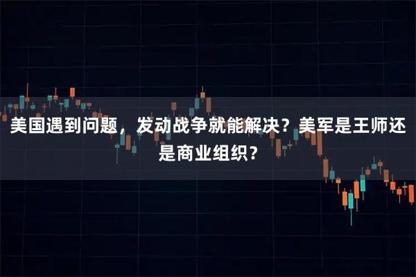美国遇到问题，发动战争就能解决？美军是王师还是商业组织？