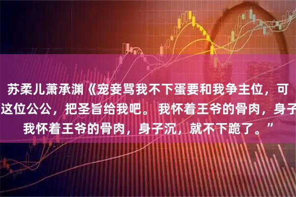 苏柔儿萧承渊《宠妾骂我不下蛋要和我争主位，可我是当朝太妃啊》“这位公公，把圣旨给我吧。 我怀着王爷的骨肉，身子沉，就不下跪了。”