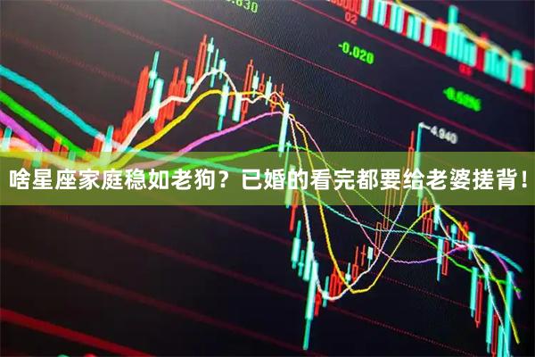 啥星座家庭稳如老狗？已婚的看完都要给老婆搓背！