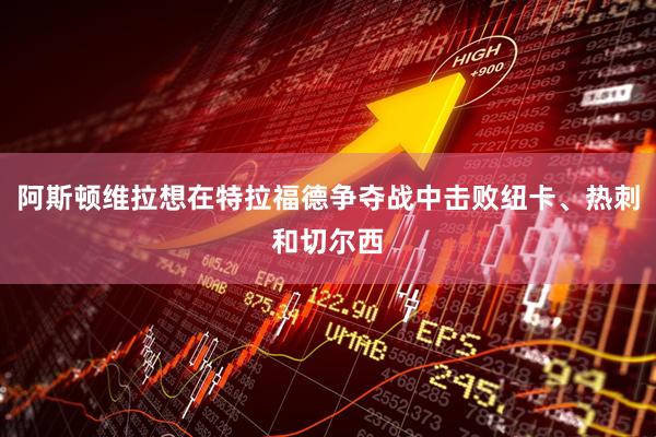 阿斯顿维拉想在特拉福德争夺战中击败纽卡、热刺和切尔西