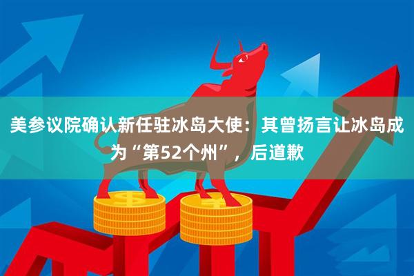 美参议院确认新任驻冰岛大使：其曾扬言让冰岛成为“第52个州”，后道歉