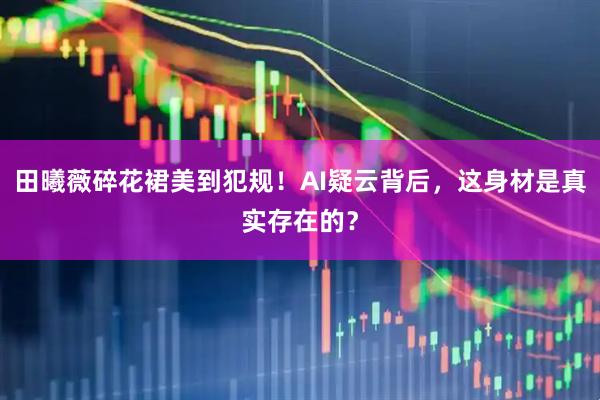 田曦薇碎花裙美到犯规！AI疑云背后，这身材是真实存在的？
