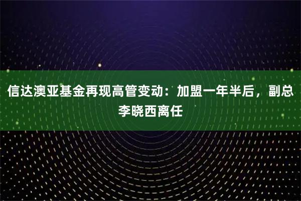 信达澳亚基金再现高管变动：加盟一年半后，副总李晓西离任