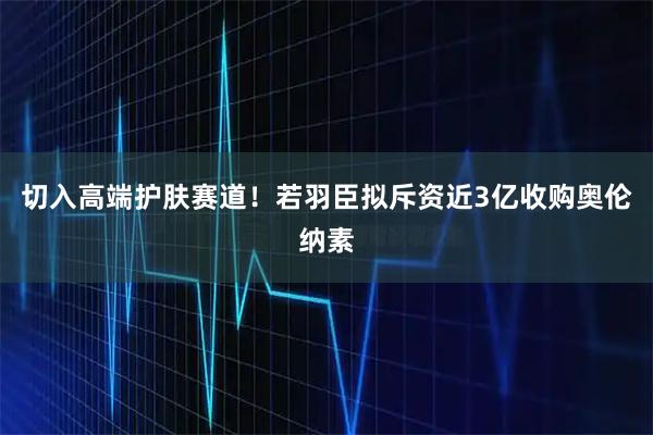 切入高端护肤赛道！若羽臣拟斥资近3亿收购奥伦纳素