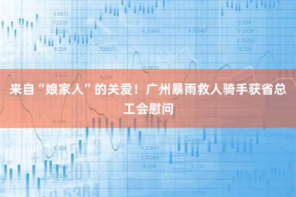 来自“娘家人”的关爱！广州暴雨救人骑手获省总工会慰问