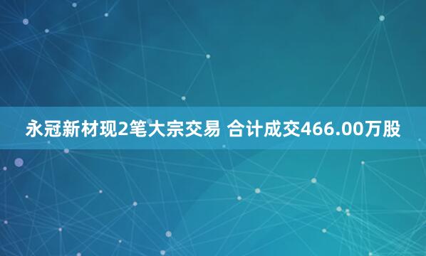 永冠新材现2笔大宗交易 合计成交466.00万股