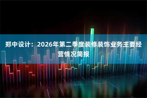 郑中设计：2026年第二季度装修装饰业务主要经营情况简报