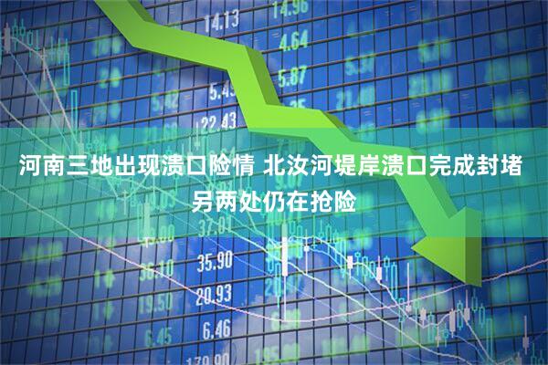 河南三地出现溃口险情 北汝河堤岸溃口完成封堵 另两处仍在抢险